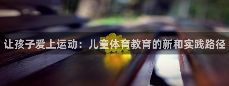 米兰体育官网下载招商电话是多少号码:让孩子爱上运动:儿童体育