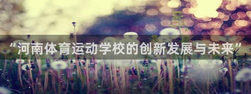 米兰体育官网下载联系电话:“河南体育运动学校的创新发展与未来